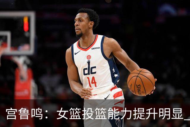 宫鲁鸣：女篮投篮能力提升明显 盼海外球员尽早归队