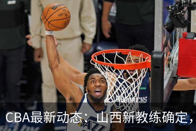 CBA最新动态：山西新教练确定，胡明轩膝伤未愈，刘晓宇重返北控担任助教